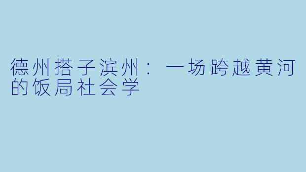 德州搭子滨州:一场跨越黄河的饭局社会学