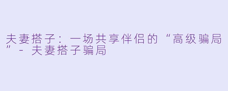 夫妻搭子:一场共享伴侣的“高级骗局”-夫妻搭子骗局