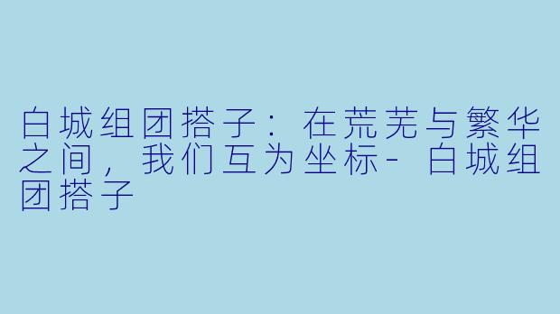 白城组团搭子：在荒芜与繁华之间，我们互为坐标-白城组团搭子