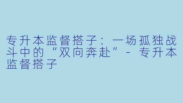 专升本监督搭子：一场孤独战斗中的“双向奔赴”-专升本监督搭子
