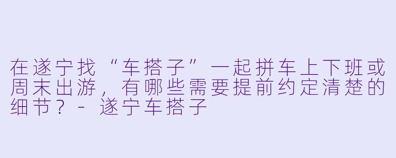 在遂宁找“车搭子”一起拼车上下班或周末出游,有哪些需要提前约定清楚的细节?-遂宁车搭子