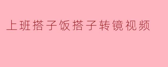 上班搭子饭搭子转镜视频