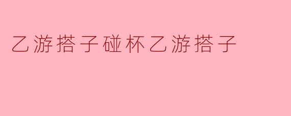 乙游搭子碰杯乙游搭子